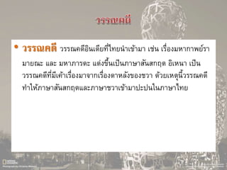 • วรรณคดี วรรณคดีอินเดียที่ไทยนาเข้ามา เช่น เรื่องมหากาพย์รา
มายณะ และ มหาภารตะ แต่งขึ้นเป็นภาษาสันสกฤต อิเหนา เป็น
วรรณคดีที่มีเค้าเรื่องมาจากเรื่องดาหลังของชวา ด้วยเหตุนี้วรรณคดี
ทาให้ภาษาสันสกฤตและภาษาชวาเข้ามาปะปนในภาษาไทย
 
