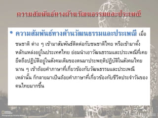 • ความสัมพันธ์ทางด้านวัฒนธรรมและประเพณี เมื่อ
ชนชาติ ต่าง ๆ เข้ามาสัมพันธ์ติดต่อกับชนชาติไทย หรือเข้ามาตั้ง
หลักแหล่งอยู่ในประเทศไทย ย่อมนาเอาวัฒนธรรมและประเพณีที่เคย
ยึดถือปฏิบัติอยู่ในสังคมเดิมของตนมาประพฤติปฏิบัติในสังคมไทย
นาน ๆ เข้าถ้อยคาภาษาที่เกี่ยวข้องกับวัฒนธรรมและประเพณี
เหล่านั้น ก็กลายมาเป็นถ้อยคาภาษาที่เกี่ยวข้องกับชีวิตประจาวันของ
คนไทยมากขึ้น
 