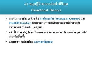 4) ทฤษฎีไวยากรณ์หน้าที่นิยม
(Functional Theory)
• ภาษาประกอบด้วย 2 ส่วน คือ ส่วนโครงสร้าง (Structure or Grammar) และ
ส่วนหน้าที่ (Function) คือความสามารถที่จะสื่อความหมายได้เหมาะกับ
สถานการณ์ กาลเทศะ และบุคคล
• หน้าที่มีส่วนทาให้รูปภาษาที่แสดงออกมาแตกต่างออกไปและครอบคลุมการใช้
ภาษาอีกชั้นหนึ่ง
• นักภาษาศาสตร์ของไทย นววรรณ พันธุเมธา
 
