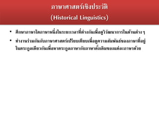 ภาษาศาสตร์เชิงประวัติ
(Historical Linguistics)
• ศึกษาภาษาใดภาษาหนึ่งในระยะเวลาที่ต่างกันเพื่อดูวิวัฒนาการในด้านต่างๆ
• ทางานร่วมกันกับภาษาศาสตร์เปรียบเทียบเพื่อดูความสัมพันธ์ของภาษาที่อยู่
ในตระกูลเดียวกันเพื่อหาตระกูลภาษากับภาษาดั้งเดิมของแต่ละภาษาด้วย
 