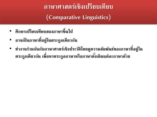 ภาษาศาสตร์เชิงเปรียบเทียบ
(Comparative Linguistics)
• ศึกษาเปรียบเทียบสองภาษาขึ้นไป
• อาจเป็ นภาษาที่อยู่ในตระกูลเดียวกัน
• ทางานร่วมกันกับภาษาศาตร์เชิงประวัติโดยดูความสัมพันธ์ของภาษาที่อยู่ใน
ตระกูงเดียวกัน เพื่อหาตระกูลภาษาหรือภาษาดั้งเดิมแต่ละภาษาด้วย
 
