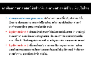 การศึกษาภาษาศาสตร์เชิงประวัติและภาษาศาสตร์เปรียบเทียบในไทย
• ศาสตราจารย์พระยาอนุมานราชธน นักวิชาการรุ่นแรกที่นานิรุกติศาสตร์ ซึ่ง
เป็ นสาขาย่อยของภาษาศาสตร์เปรียบเทียบ เข้ามาสอนนิสิตอักษรศาสตร์
ภาควิชาภาษาไทย จุฬาลงกรณ์มหาวิทยาลัย
• นิรุกติศาสตร์ภาค 1 ตานานนิรุกติศาสตร์ กาเนิดของคาในภาษา ภาษาและรูป
คาของภาษา การแบ่งภาษา ตระกูลภาษา เสียงและการกลายเสียงของคาใน
ภาษา ซึ่งกล่าวถึงเสียงพูดและหน่วยเสียง พยัญชนะ สระ และการแยกพยางค์
• นิรุกติศาสตร์ภาค 2 เนื้อหาเกี่ยวกับ การกลายเสียง กฎของการกลายเสียง
และต้นเหตุของการกลายเสียงตามความเห็นของนักนิรุกติศาสตร์ คาตัด การ
ลากเข้าความ แนวเทียบ คาซ้า คาซ้อน
 