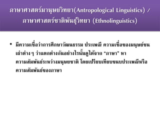 ภาษาศาสตร์มานุษยวิทยา(Antropological Linguistics) /
ภาษาศาสตร์ชาติพันธุ์วิทยา (Ethnolinguistics)
• มีความเชื่อว่าการศึกษาวัฒนธรรม ประเพณี ความเชื่อของมนุษย์ชน
เผ่าต่างๆ ว่าแตกต่างกันอย่างไรนั้นดูได้จาก “ภาษา” หา
ความสัมพันธ์ระหว่างมนุษยชาติ โดยเปรียบเทียบขนบประเพณีหรือ
ความสัมพันธ์ของภาษา
 