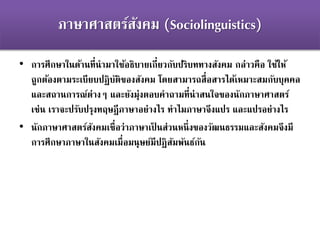 ภาษาศาสตร์สังคม (Sociolinguistics)
• การศึกษาในด้านที่นามาใช้อธิบายเกี่ยวกับปริบททางสังคม กล่าวคือ ใช้ให้
ถูกต้องตามระเบียบปฏิบัติของสังคม โดยสามารถสื่อสารได้เหมาะสมกับบุคคล
และสถานการณ์ต่างๆ และยังมุ่งตอบคาถามที่น่าสนใจของนักภาษาศาสตร์
เช่น เราจะปรับปรุงทฤษฎีภาษาอย่างไร ทาไมภาษาจึงแปร และแปรอย่างไร
• นักภาษาศาสตร์สังคมเชื่อว่าภาษาเป็ นส่วนหนึ่งของวัฒนธรรมและสังคมจึงมี
การศึกษาภาษาในสังคมเมื่อมนุษย์มีปฏิสัมพันธ์กัน
 