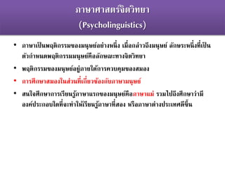 ภาษาศาสตร์จิตวิทยา
(Psycholinguistics)
• ภาษาเป็ นพฤติกรรมของมนุษย์อย่างหนึ่ง เมื่อกล่าวถึงมนุษย์ ลักษระหนึ่งที่เป็ น
ตัวกาหนดพฤติกรรมมนุษย์คือลักษณะทางจิตวิทยา
• พฤติกรรมของมนุษย์อยู่ภายใต้การควบคุมของสมอง
• การศึกษาสมองในส่วนที่เกี่ยวข้องกับภาษามนุษย์
• สนใจศึกษาการเรียนรู้ภาษาแรกของมนุษย์คือภาษาแม่ รวมไปถึงศึกษาว่ามี
องค์ประกอบใดที่จะทาให้เรียนรู้ภาษาที่สอง หรือภาษาต่างประเทศดีขึ้น
 