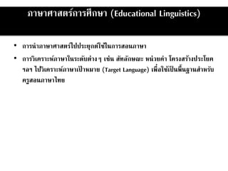 ภาษาศาสตร์การศึกษา (Educational Linguistics)
• การนาภาษาศาสตร์ไปประยุกต์ใช้ในการสอนภาษา
• การวิเคราะห์ภาษาในระดับต่างๆ เช่น สัทลักษณะ หน่วยคา โครงสร้างประโยค
ฯลฯ ไปวิเคราะห์ภาษาเป้ าหมาย (Target Language) เพื่อใช้เป็ นพื้นฐานสาหรับ
ครูสอนภาษาไทย
 