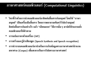 ภาษาศาสตร์คอมพิวเตอร์ (Computational Linguistics)
• วิชาที่ว่าด้วยการนาคอมพิวเตอร์มาติดต่อสื่อสารกับมนุษย์ โดยใช้ “ภาษา
มนุษย์” เป็ นเครื่องมือสื่อสาร โดยการพยายามค้นคว้าวิจัยว่ามนุษย์
ติดต่อสื่อสารกันอย่างไร แล้ว “เลียนแบบ” วิธีการนั้นๆ มาจัดโปรแกรมสั่ง
คอมพิวเตอร์ให้ทาตาม
• การแปลภาษาด้วยเครื่อง (MT)
• การสร้างและรู้จาเสียงพูด (Speech Synthesis and Speech recognition)
• การนาระบบคอมพิวเตอร์มาช่วยในการเก็บข้อมูลทางภาษาศาสตร์จานวน
มหาศาล (Corpus) เพื่อสะดวกในการวิจัยทางภาษาศาสตร์
 