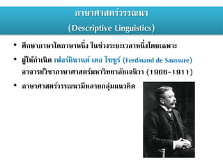 ภาษาศาสตร์วรรณนา
(Descriptive Linguistics)
• ศึกษาภาษาใดภาษาหนึ่ง ในช่วงระยะเวลาหนึ่งโดยเฉพาะ
• ผู้ให้กาเนิด เฟอร์ดินานต์ เดอ โซซูร์ (Ferdinand de Saussure)
อาจารย์วิชาภาษาศาสตร์มหาวิทยาลัยเจนิวา (1906-1911)
• ภาษาศาสตร์วรรณนามีหลายกลุ่มแนวคิด
 