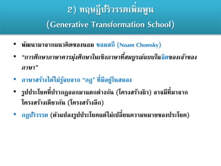 2) ทฤษฎีปริวรรตเพิ่มพูน
(Generative Transformation School)
• พัฒนามาจากแนวคิดของนอม ชอมสกี (Noam Chomsky)
• “การศึกษาภาษาควรมุ่งศึกษาในเชิงภาษาที่สมบูรณ์แบบในจิตของเจ้าของ
ภาษา”
• ภาษาสร้างได้ไม่รู้จบจาก “กฎ” ที่มีอยู่ในสมอง
• รูปประโยคที่ปรากฏออกมาแตกต่างกัน (โครงสร้างผิว) อาจมีที่มาจาก
โครงสร้างเดียวกัน (โครงสร้างลึก)
• กฎปริวรรต (ตัวแปลงรูปประโยคแต่ไม่เปลี่ยนความหมายของประโยค)
 