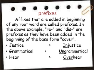 prefixes
Affixes that are added in beginning
of any root word are called prefixes. In
the above example, "re-" and "dis-" are
prefixes as they have been added in the
beginning of the base form "cover".
• Justice > Injustice
• Grammatical > Ungrammatical
• Hear > Overhear
 
