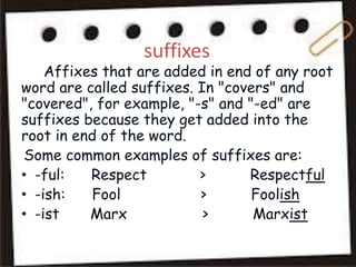 suffixes
Affixes that are added in end of any root
word are called suffixes. In "covers" and
"covered", for example, "-s" and "-ed" are
suffixes because they get added into the
root in end of the word.
Some common examples of suffixes are:
• -ful: Respect > Respectful
• -ish: Fool > Foolish
• -ist Marx > Marxist
 