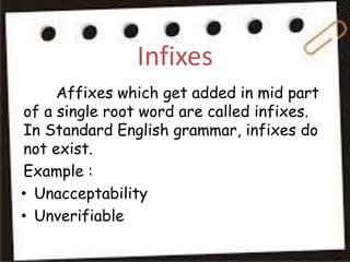 Infixes
Affixes which get added in mid part
of a single root word are called infixes.
In Standard English grammar, infixes do
not exist.
Example :
• Unacceptability
• Unverifiable
 