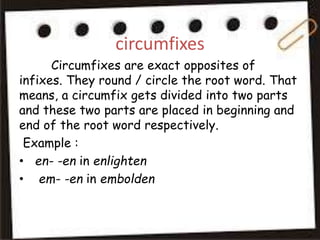 circumfixes
Circumfixes are exact opposites of
infixes. They round / circle the root word. That
means, a circumfix gets divided into two parts
and these two parts are placed in beginning and
end of the root word respectively.
Example :
• en- -en in enlighten
• em- -en in embolden
 