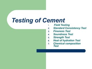 Testing of Cement
1. Field Testing
2. Standard Consistency Test
3. Fineness Test
4. Soundness Test
5. Strength Test
6. Heat of hydration Test
7. Chemical composition
Test
 