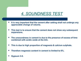 4. SOUNDNESS TEST
 It is very important that the cement after setting shall not undergo any
appreciable change of volume.
 This test is to ensure that the cement does not show any subsequent
expansions.
 The unsoundness in cement is due to the presence of excess of lime
combined with acidic oxide at the kiln.
 This is due to high proportion of magnesia & calcium sulphate.
 Therefore magnesia content in cement is limited to 6%.
 Gypsum 3-5.
 