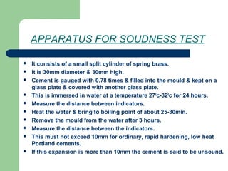 APPARATUS FOR SOUDNESS TEST
 It consists of a small split cylinder of spring brass.
 It is 30mm diameter & 30mm high.
 Cement is gauged with 0.78 times & filled into the mould & kept on a
glass plate & covered with another glass plate.
 This is immersed in water at a temperature 270
c-320
c for 24 hours.
 Measure the distance between indicators.
 Heat the water & bring to boiling point of about 25-30min.
 Remove the mould from the water after 3 hours.
 Measure the distance between the indicators.
 This must not exceed 10mm for ordinary, rapid hardening, low heat
Portland cements.
 If this expansion is more than 10mm the cement is said to be unsound.
 