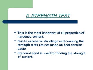 5. STRENGTH TEST
 This is the most important of all properties of
hardened cement.
 Due to excessive shrinkage and cracking the
strength tests are not made on heat cement
paste.
 Standard sand is used for finding the strength
of cement.
 