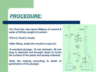 PROCEDURE:
•For first trial, take about 500gms of cement &
water of 24%by weight of cement.
•Fill it in Vicat’s mould.
•After filling, shake the mould to expel air.
•A standard plunger, 10 mm diameter, 50 mm
long is attached and brought down to touch
the surface of the paste and quickly released.
•Note the reading according to depth of
penetration of the plunger.
 