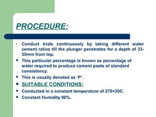 PROCEDURE:
• Conduct trials continuously by taking different water
cement ratios till the plunger penetrates for a depth of 33-
35mm from top.
 This particular percentage is known as percentage of
water required to produce cement paste of standard
consistency.
 This is usually denoted as ‘P’.
 SUITABLE CONDITIONS:
 Conducted in a constant temperature of 270+20C.
 Constant Humidity 90%.
 