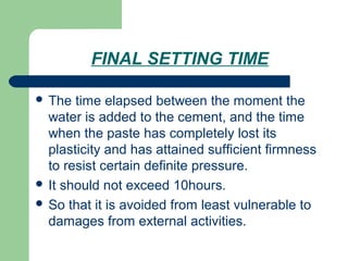 FINAL SETTING TIME
 The time elapsed between the moment the
water is added to the cement, and the time
when the paste has completely lost its
plasticity and has attained sufficient firmness
to resist certain definite pressure.
 It should not exceed 10hours.
 So that it is avoided from least vulnerable to
damages from external activities.
 