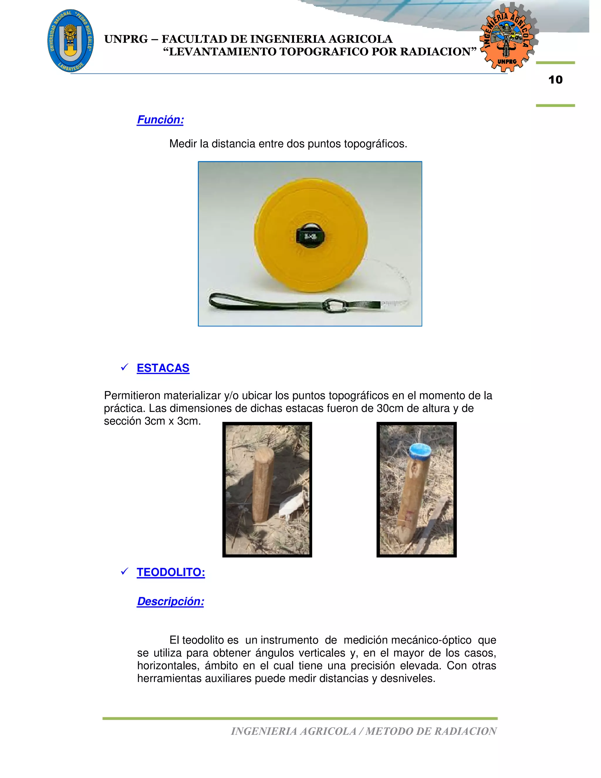 UNPRG – FACULTAD DE INGENIERIA AGRICOLA
“LEVANTAMIENTO TOPOGRAFICO POR RADIACION”
INGENIERIA AGRICOLA / METODO DE RADIACION
10
Función:
Medir la distancia entre dos puntos topográficos.
ESTACAS
Permitieron materializar y/o ubicar los puntos topográficos en el momento de la
práctica. Las dimensiones de dichas estacas fueron de 30cm de altura y de
sección 3cm x 3cm.
TEODOLITO:
Descripción:
El teodolito es un instrumento de medición mecánico-óptico que
se utiliza para obtener ángulos verticales y, en el mayor de los casos,
horizontales, ámbito en el cual tiene una precisión elevada. Con otras
herramientas auxiliares puede medir distancias y desniveles.
 