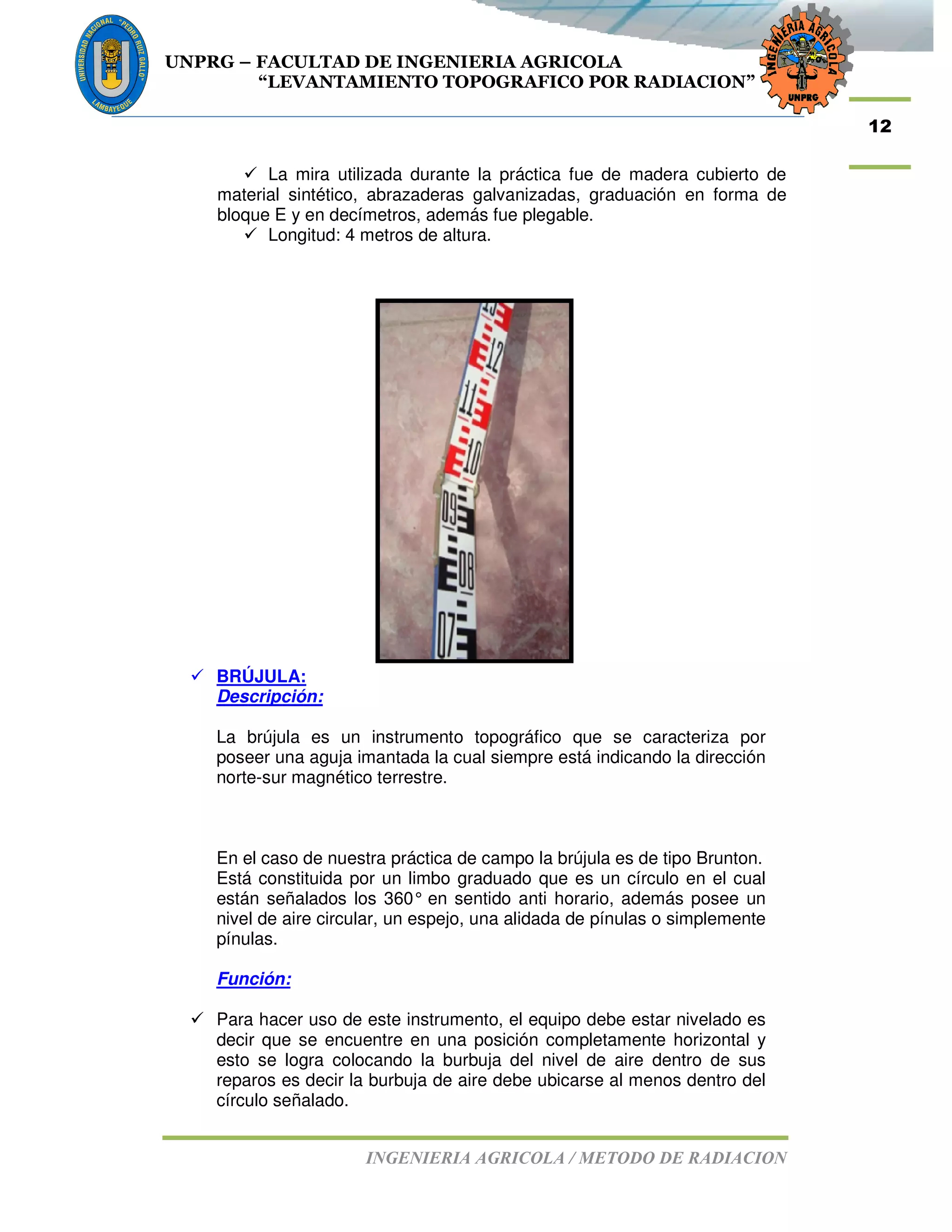 UNPRG – FACULTAD DE INGENIERIA AGRICOLA
“LEVANTAMIENTO TOPOGRAFICO POR RADIACION”
INGENIERIA AGRICOLA / METODO DE RADIACION
12
La mira utilizada durante la práctica fue de madera cubierto de
material sintético, abrazaderas galvanizadas, graduación en forma de
bloque E y en decímetros, además fue plegable.
Longitud: 4 metros de altura.
BRÚJULA:
Descripción:
La brújula es un instrumento topográfico que se caracteriza por
poseer una aguja imantada la cual siempre está indicando la dirección
norte-sur magnético terrestre.
En el caso de nuestra práctica de campo la brújula es de tipo Brunton.
Está constituida por un limbo graduado que es un círculo en el cual
están señalados los 360° en sentido anti horario, además posee un
nivel de aire circular, un espejo, una alidada de pínulas o simplemente
pínulas.
Función:
Para hacer uso de este instrumento, el equipo debe estar nivelado es
decir que se encuentre en una posición completamente horizontal y
esto se logra colocando la burbuja del nivel de aire dentro de sus
reparos es decir la burbuja de aire debe ubicarse al menos dentro del
círculo señalado.
 