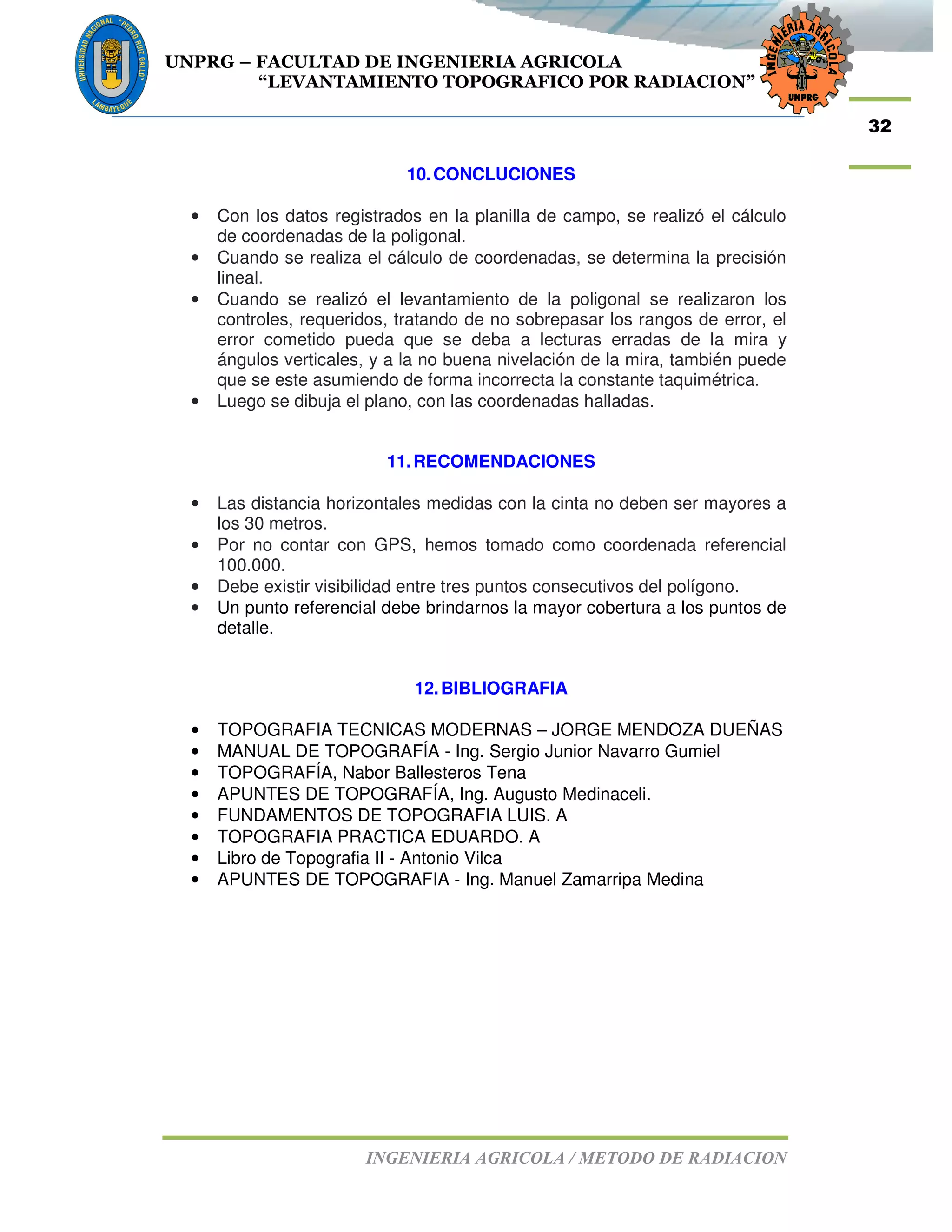 UNPRG – FACULTAD DE INGENIERIA AGRICOLA
“LEVANTAMIENTO TOPOGRAFICO POR RADIACION”
INGENIERIA AGRICOLA / METODO DE RADIACION
32
10.CONCLUCIONES
• Con los datos registrados en la planilla de campo, se realizó el cálculo
de coordenadas de la poligonal.
• Cuando se realiza el cálculo de coordenadas, se determina la precisión
lineal.
• Cuando se realizó el levantamiento de la poligonal se realizaron los
controles, requeridos, tratando de no sobrepasar los rangos de error, el
error cometido pueda que se deba a lecturas erradas de la mira y
ángulos verticales, y a la no buena nivelación de la mira, también puede
que se este asumiendo de forma incorrecta la constante taquimétrica.
• Luego se dibuja el plano, con las coordenadas halladas.
11.RECOMENDACIONES
• Las distancia horizontales medidas con la cinta no deben ser mayores a
los 30 metros.
• Por no contar con GPS, hemos tomado como coordenada referencial
100.000.
• Debe existir visibilidad entre tres puntos consecutivos del polígono.
• Un punto referencial debe brindarnos la mayor cobertura a los puntos de
detalle.
12.BIBLIOGRAFIA
• TOPOGRAFIA TECNICAS MODERNAS – JORGE MENDOZA DUEÑAS
• MANUAL DE TOPOGRAFÍA - Ing. Sergio Junior Navarro Gumiel
• TOPOGRAFÍA, Nabor Ballesteros Tena
• APUNTES DE TOPOGRAFÍA, Ing. Augusto Medinaceli.
• FUNDAMENTOS DE TOPOGRAFIA LUIS. A
• TOPOGRAFIA PRACTICA EDUARDO. A
• Libro de Topografia II - Antonio Vilca
• APUNTES DE TOPOGRAFIA - Ing. Manuel Zamarripa Medina
 
