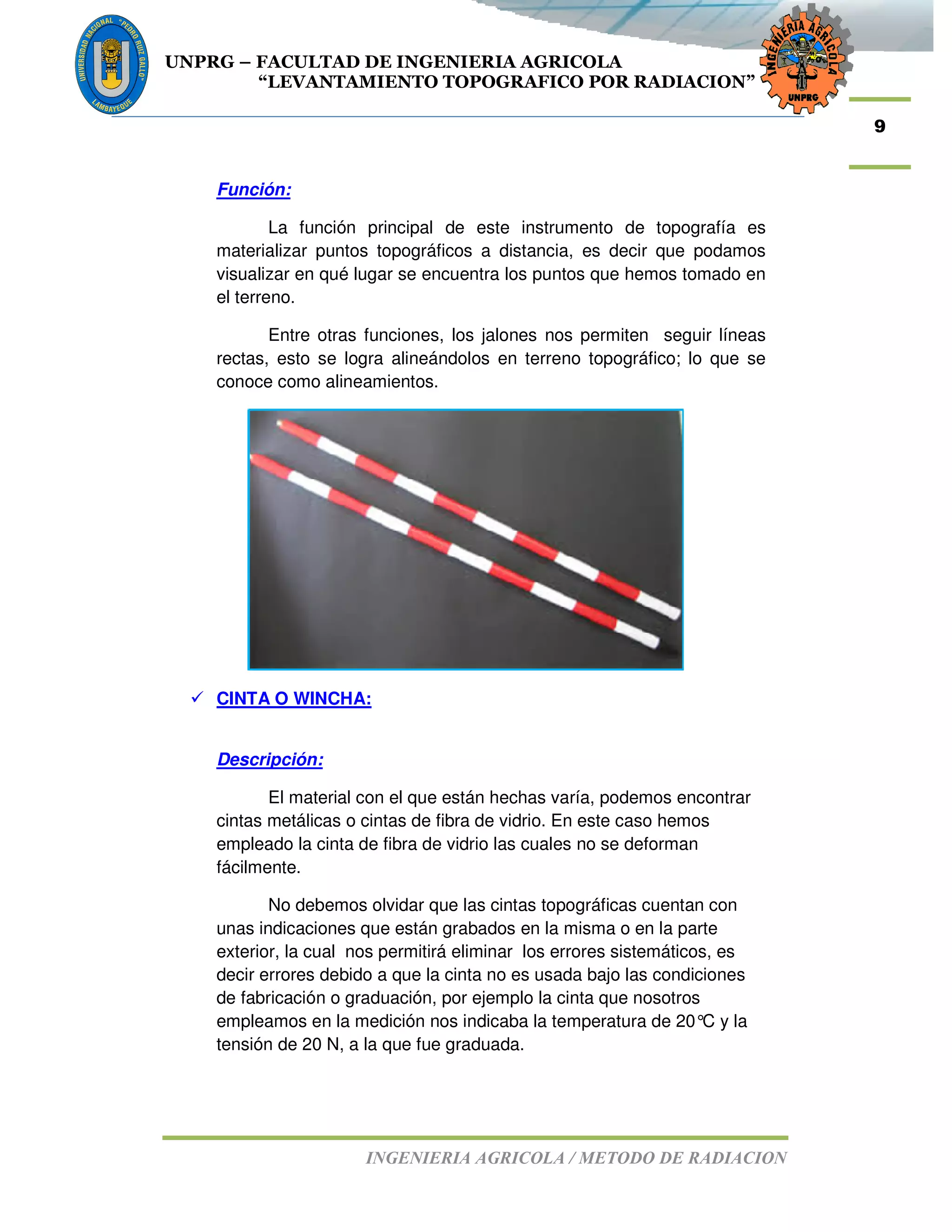 UNPRG – FACULTAD DE INGENIERIA AGRICOLA
“LEVANTAMIENTO TOPOGRAFICO POR RADIACION”
INGENIERIA AGRICOLA / METODO DE RADIACION
9
Función:
La función principal de este instrumento de topografía es
materializar puntos topográficos a distancia, es decir que podamos
visualizar en qué lugar se encuentra los puntos que hemos tomado en
el terreno.
Entre otras funciones, los jalones nos permiten seguir líneas
rectas, esto se logra alineándolos en terreno topográfico; lo que se
conoce como alineamientos.
CINTA O WINCHA:
Descripción:
El material con el que están hechas varía, podemos encontrar
cintas metálicas o cintas de fibra de vidrio. En este caso hemos
empleado la cinta de fibra de vidrio las cuales no se deforman
fácilmente.
No debemos olvidar que las cintas topográficas cuentan con
unas indicaciones que están grabados en la misma o en la parte
exterior, la cual nos permitirá eliminar los errores sistemáticos, es
decir errores debido a que la cinta no es usada bajo las condiciones
de fabricación o graduación, por ejemplo la cinta que nosotros
empleamos en la medición nos indicaba la temperatura de 20°C y la
tensión de 20 N, a la que fue graduada.
 