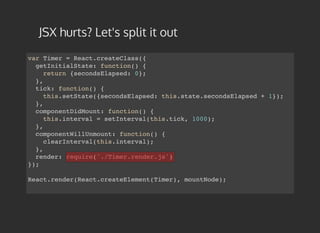 JSX hurts? Let's split it out
var Timer = React.createClass({
getInitialState: function() {
return {secondsElapsed: 0};
},
tick: function() {
this.setState({secondsElapsed: this.state.secondsElapsed + 1});
},
componentDidMount: function() {
this.interval = setInterval(this.tick, 1000);
},
componentWillUnmount: function() {
clearInterval(this.interval);
},
render: require('./Timer.render.js')
});
React.render(React.createElement(Timer), mountNode);
 