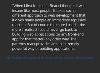 http://red-badger.com/blog/2015/03/04/react-native-the-killer-feature-that-nobody-talks-about/
"When I ﬁrst looked at React I thought it was
insane like most people. It takes such a
diﬀerent approach to web development that
it gives many people an immediate repulsive
reaction. But of course the more I used it the
more I realised I could never go back to
building web applications (or any front-end
app for that matter) any other way. The
patterns react provides are an extremely
powerful way of building applications.
 