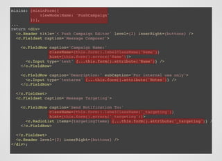 mixins: [mixinForm({
viewModelName: 'PushCampaign'
})],
...
return <div>
<c.Header title='< Push Campaign Editor' level={2} innerRight={buttons} />
<c.Fieldset caption='Message Composer'>
<c.FieldRow caption='Campaign Name:'
className={this.form().labelClassName('Name')}
hint={this.form().errors('Name')}>
<c.Input type='text' {...this.form().attribute('Name')} />
</c.FieldRow>
<c.FieldRow caption='Description:' subCaption='For internal use only'>
<c.Input type='textarea' {...this.form().attribute('Notes')} />
</c.FieldRow>
</c.Fieldset>
<c.Fieldset caption='Message Targeting'>
<c.FieldRow caption='Send Notification To:'
className={this.form().labelClassName('_targeting')}
hint={this.form().errors('_targeting')}>
<c.RadioList items={targetingItems} {...this.form().attribute('_targeting')} />
</c.FieldRow>
</c.Fieldset>
<c.Header level={2} innerRight={buttons} />
</div>;
 