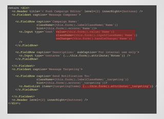 return <div>
<c.Header title='< Push Campaign Editor' level={2} innerRight={buttons} />
<c.Fieldset caption='Message Composer'>
<c.FieldRow caption='Campaign Name:'
className={this.form().labelClassName('Name')}
hint={this.form().errors('Name')}>
<c.Input type='text' value={this.form().value('Name')}
className={this.form().inputClassName('Name')}
onChange={this.form().handleChange('Name')}
/>
</c.FieldRow>
<c.FieldRow caption='Description:' subCaption='For internal use only'>
<c.Input type='textarea' {...this.form().attribute('Notes')} />
</c.FieldRow>
</c.Fieldset>
<c.Fieldset caption='Message Targeting'>
<c.FieldRow caption='Send Notification To:'
className={this.form().labelClassName('_targeting')}
hint={this.form().errors('_targeting')}>
<c.RadioList items={targetingItems} {...this.form().attribute('_targeting')} />
</c.FieldRow>
</c.Fieldset>
<c.Header level={2} innerRight={buttons} />
</div>;
 