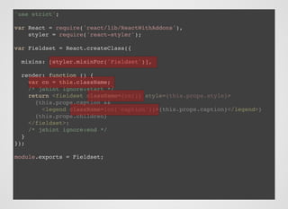 'use strict';
var React = require('react/lib/ReactWithAddons'),
styler = require('react-styler');
var Fieldset = React.createClass({
mixins: [styler.mixinFor('Fieldset')],
render: function () {
var cn = this.className;
/* jshint ignore:start */
return
/* jshint ignore:end */
}
});
module.exports = Fieldset;
<fieldset className={cn()} style={this.props.style}>
{this.props.caption &&
<legend className={cn('caption')}>{this.props.caption}</legend>}
{this.props.children}
</fieldset>;
 