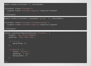 React.render(<Fieldset />, mountNode);
<fieldset class="Fieldset">
<legend class="Fieldset-caption">Caption</legend>
...
</fieldset>
React.render(<Fieldset className="group1" />, mountNode);
<fieldset class="Fieldset Fieldset-group1">
<legend class="Fieldset-caption">Caption</legend>
...
</fieldset>
styler.registerComponentStyles('Fieldset', {
border: '1px solid #dbdbdb',
padding: '35px 20px 20px',
'& + &': {
marginTop: 25
},
'&-caption': {
color: '#474747',
padding: '0 8px',
marginLeft: -8
}
});
 