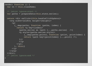render: function () {
var cn = this.className;
/* jshint ignore:start */
var paths = prepareData(this.state.series);
return <div onClick={this.handleClickUpdate}>
<svg width={width} height={height}>
<g>
{_.map(paths, function (paths, index) {
return <g key={index}>
{paths.series && <path {...paths.series} />}
<g style={paths.series.style}>
{_.map(paths.points, function (point, pointIndex) {
return <path key={pointIndex} {...point} />;
})}
</g>
</g>;
}, this)}
</g>
</svg>
</div>;
/* jshint ignore:end */
}
 