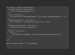 var Timer = React.createClass({
getInitialState: function() {
return {secondsElapsed: 0};
},
tick: function() {
this.setState({secondsElapsed: this.state.secondsElapsed + 1});
},
componentDidMount: function() {
this.interval = setInterval(this.tick, 1000);
},
componentWillUnmount: function() {
clearInterval(this.interval);
},
render: function() {
return (
<div>Seconds Elapsed: {this.state.secondsElapsed}</div>
);
}
});
React.render(<Timer />, mountNode);
 