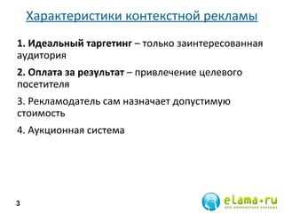 Характеристики контекстной рекламы
1. Идеальный таргетинг – только заинтересованная
аудитория
2. Оплата за результат – привлечение целевого
посетителя
3. Рекламодатель сам назначает допустимую
стоимость
4. Аукционная система
3
 