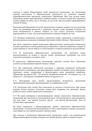 Спальни в период бодрствования детей допускается использовать для организации
игровой деятельности и образовательной деятельности по освоению основной
общеобразовательной программы дошкольного образования. При этом должен строго
соблюдаться режим проветривания и влажной уборки: в спальне должна быть проведена
влажная уборка не менее, чем за 30 минут до сна детей, при постоянном проветривании в
течение 30 минут.
В раздевальной (приемной) для детей младенческого и раннего возраста до года выделяют
место для раздевания родителей и кормления грудных детей матерями. Спальню для
детей младенческого и раннего возраста до года следует разделять остекленной
перегородкой на 2 зоны: для детей младенческого и раннего возраста до года.
4.12. Площади помещений, входящих в групповую ячейку, принимают в соответствии с
рекомендуемыми площадями помещений групповой ячейки (таблица 1 Приложения N 1).
Для вновь строящихся зданий дошкольных образовательных организаций оптимальную
площадь групповых и спален рекомендуется принимать из расчета норматива площади на
одного ребенка (с учетом мебели и ее расстановки) и из расчета кратности воздухообмена.
4.13. В дошкольных образовательных организациях для групповых ячеек,
располагающихся на втором и третьем этажах, раздевальные помещения для детей
допускается размещать на первом этаже.
В дошкольных образовательных организациях (группах) должны быть обеспечены
условия для просушивания верхней одежды и обуви.
4.14. Для ограничения избыточной инсоляции и перегрева помещений необходимо
предусмотреть солнцезащиту при проектировании зданий и установке окон в помещениях
групповых, спален, музыкальных и физкультурных залов, помещений пищеблока,
обращенных на азимуты 200 - 275 градусов для районов южнее 60 - 45 градусов с.ш. и на
азимуты 91 - 230 градусов для районов южнее 45 градусов с.ш.
4.15. Конструкция окон должна предусматривать возможность организации
проветривания помещений, предназначенных для пребывания детей.
4.16. Остекление окон должно быть выполнено из цельного стеклополотна. При замене
оконных блоков площадь остекления должна быть сохранена или увеличена. Замена
разбитых стекол должна проводиться немедленно.
4.17. Во вновь строящихся и реконструируемых зданиях дошкольных образовательных
организаций при численности воспитанников более 120 рекомендуется предусматривать
два зала: один - для занятий музыкой, другой - для занятий физкультурой. Залы не
должны быть проходными.
Во вновь строящихся и реконструируемых зданиях дошкольных образовательных
организаций с численностью воспитанников до 120 и существующих зданиях допускается
один общий зал для занятий музыкой и физкультурой.
При наличии в дошкольной образовательной организации одного зала рекомендуется
оборудованная физкультурная площадка для занятий физкультурой на свежем воздухе.
 