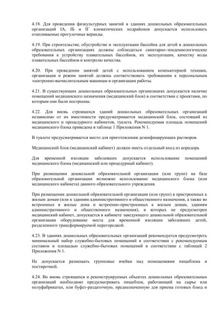4.18. Для проведения физкультурных занятий в зданиях дошкольных образовательных
организаций IA, IБ и IГ климатических подрайонов допускается использовать
отапливаемые прогулочные веранды.
4.19. При строительстве, обустройстве и эксплуатации бассейна для детей в дошкольных
образовательных организациях должны соблюдаться санитарно-эпидемиологические
требования к устройству плавательных бассейнов, их эксплуатации, качеству воды
плавательных бассейнов и контролю качества.
4.20. При проведении занятий детей с использованием компьютерной техники,
организация и режим занятий должны соответствовать требованиям к персональным
электронно-вычислительным машинам и организации работы.
4.21. В существующих дошкольных образовательных организациях допускается наличие
помещений медицинского назначения (медицинский блок) в соответствии с проектами, по
которым они были построены.
4.22. Для вновь строящихся зданий дошкольных образовательных организаций
независимо от их вместимости предусматривается медицинский блок, состоящий из
медицинского и процедурного кабинетов, туалета. Рекомендуемая площадь помещений
медицинского блока приведена в таблице 1 Приложения N 1.
В туалете предусматривается место для приготовления дезинфицирующих растворов.
Медицинский блок (медицинский кабинет) должен иметь отдельный вход из коридора.
Для временной изоляции заболевших допускается использование помещений
медицинского блока (медицинский или процедурный кабинет).
При размещении дошкольной образовательной организации (или групп) на базе
образовательной организации возможно использование медицинского блока (или
медицинского кабинета) данного образовательного учреждения.
При размещении дошкольной образовательной организации (или групп) в пристроенных к
жилым домам (или к зданиям административного и общественного назначения, а также во
встроенных в жилые дома и встроенно-пристроенных к жилым домам, зданиям
административного и общественного назначения), в которых не предусмотрен
медицинский кабинет, допускается в кабинете заведующего дошкольной образовательной
организации оборудование места для временной изоляции заболевших детей,
разделенного трансформируемой перегородкой.
4.23. В зданиях дошкольных образовательных организаций рекомендуется предусмотреть
минимальный набор служебно-бытовых помещений в соответствии с рекомендуемым
составом и площадью служебно-бытовых помещений в соответствии с таблицей 2
Приложения N 1.
Не допускается размещать групповые ячейки над помещениями пищеблока и
постирочной.
4.24. Во вновь строящихся и реконструируемых объектах дошкольных образовательных
организаций необходимо предусматривать пищеблок, работающий на сырье или
полуфабрикатах, или буфет-раздаточную, предназначенную для приема готовых блюд и
 