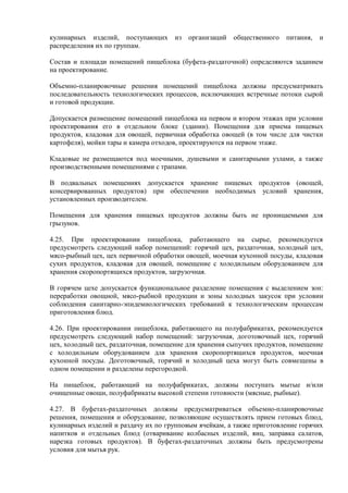 кулинарных изделий, поступающих из организаций общественного питания, и
распределения их по группам.
Состав и площади помещений пищеблока (буфета-раздаточной) определяются заданием
на проектирование.
Объемно-планировочные решения помещений пищеблока должны предусматривать
последовательность технологических процессов, исключающих встречные потоки сырой
и готовой продукции.
Допускается размещение помещений пищеблока на первом и втором этажах при условии
проектирования его в отдельном блоке (здании). Помещения для приема пищевых
продуктов, кладовая для овощей, первичная обработка овощей (в том числе для чистки
картофеля), мойки тары и камера отходов, проектируются на первом этаже.
Кладовые не размещаются под моечными, душевыми и санитарными узлами, а также
производственными помещениями с трапами.
В подвальных помещениях допускается хранение пищевых продуктов (овощей,
консервированных продуктов) при обеспечении необходимых условий хранения,
установленных производителем.
Помещения для хранения пищевых продуктов должны быть не проницаемыми для
грызунов.
4.25. При проектировании пищеблока, работающего на сырье, рекомендуется
предусмотреть следующий набор помещений: горячий цех, раздаточная, холодный цех,
мясо-рыбный цех, цех первичной обработки овощей, моечная кухонной посуды, кладовая
сухих продуктов, кладовая для овощей, помещение с холодильным оборудованием для
хранения скоропортящихся продуктов, загрузочная.
В горячем цехе допускается функциональное разделение помещения с выделением зон:
переработки овощной, мясо-рыбной продукции и зоны холодных закусок при условии
соблюдения санитарно-эпидемиологических требований к технологическим процессам
приготовления блюд.
4.26. При проектировании пищеблока, работающего на полуфабрикатах, рекомендуется
предусмотреть следующий набор помещений: загрузочная, доготовочный цех, горячий
цех, холодный цех, раздаточная, помещение для хранения сыпучих продуктов, помещение
с холодильным оборудованием для хранения скоропортящихся продуктов, моечная
кухонной посуды. Доготовочный, горячий и холодный цеха могут быть совмещены в
одном помещении и разделены перегородкой.
На пищеблок, работающий на полуфабрикатах, должны поступать мытые и/или
очищенные овощи, полуфабрикаты высокой степени готовности (мясные, рыбные).
4.27. В буфетах-раздаточных должны предусматриваться объемно-планировочные
решения, помещения и оборудование, позволяющие осуществлять прием готовых блюд,
кулинарных изделий и раздачу их по групповым ячейкам, а также приготовление горячих
напитков и отдельных блюд (отваривание колбасных изделий, яиц, заправка салатов,
нарезка готовых продуктов). В буфетах-раздаточных должны быть предусмотрены
условия для мытья рук.
 