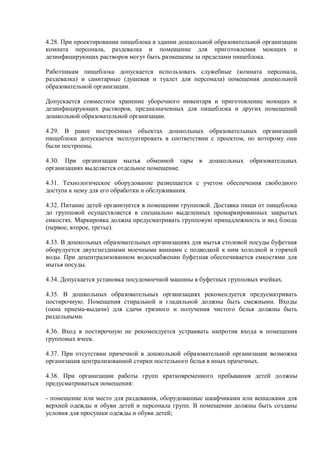 4.28. При проектировании пищеблока в здании дошкольной образовательной организации
комната персонала, раздевалка и помещение для приготовления моющих и
дезинфицирующих растворов могут быть размещены за пределами пищеблока.
Работникам пищеблока допускается использовать служебные (комната персонала,
раздевалка) и санитарные (душевая и туалет для персонала) помещения дошкольной
образовательной организации.
Допускается совместное хранение уборочного инвентаря и приготовление моющих и
дезинфицирующих растворов, предназначенных для пищеблока и других помещений
дошкольной образовательной организации.
4.29. В ранее построенных объектах дошкольных образовательных организаций
пищеблоки допускается эксплуатировать в соответствии с проектом, по которому они
были построены.
4.30. При организации мытья обменной тары в дошкольных образовательных
организациях выделяется отдельное помещение.
4.31. Технологическое оборудование размещается с учетом обеспечения свободного
доступа к нему для его обработки и обслуживания.
4.32. Питание детей организуется в помещении групповой. Доставка пищи от пищеблока
до групповой осуществляется в специально выделенных промаркированных закрытых
емкостях. Маркировка должна предусматривать групповую принадлежность и вид блюда
(первое, второе, третье).
4.33. В дошкольных образовательных организациях для мытья столовой посуды буфетная
оборудуется двухгнездными моечными ваннами с подводкой к ним холодной и горячей
воды. При децентрализованном водоснабжении буфетная обеспечивается емкостями для
мытья посуды.
4.34. Допускается установка посудомоечной машины в буфетных групповых ячейках.
4.35. В дошкольных образовательных организациях рекомендуется предусматривать
постирочную. Помещения стиральной и гладильной должны быть смежными. Входы
(окна приема-выдачи) для сдачи грязного и получения чистого белья должны быть
раздельными.
4.36. Вход в постирочную не рекомендуется устраивать напротив входа в помещения
групповых ячеек.
4.37. При отсутствии прачечной в дошкольной образовательной организации возможна
организация централизованной стирки постельного белья в иных прачечных.
4.38. При организации работы групп кратковременного пребывания детей должны
предусматриваться помещения:
- помещение или место для раздевания, оборудованные шкафчиками или вешалками для
верхней одежды и обуви детей и персонала групп. В помещении должны быть созданы
условия для просушки одежды и обуви детей;
 