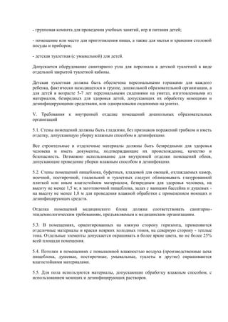 - групповая комната для проведения учебных занятий, игр и питания детей;
- помещение или место для приготовления пищи, а также для мытья и хранения столовой
посуды и приборов;
- детская туалетная (с умывальной) для детей.
Допускается оборудование санитарного узла для персонала в детской туалетной в виде
отдельной закрытой туалетной кабины.
Детская туалетная должна быть обеспечена персональными горшками для каждого
ребенка, фактически находящегося в группе, дошкольной образовательной организации, а
для детей в возрасте 5-7 лет персональными сидениями на унитаз, изготовленными из
материалов, безвредных для здоровья детей, допускающих их обработку моющими и
дезинфицирующими средствами, или одноразовыми сидениями на унитаз.
V. Требования к внутренней отделке помещений дошкольных образовательных
организаций
5.1. Стены помещений должны быть гладкими, без признаков поражений грибком и иметь
отделку, допускающую уборку влажным способом и дезинфекцию.
Все строительные и отделочные материалы должны быть безвредными для здоровья
человека и иметь документы, подтверждающие их происхождение, качество и
безопасность. Возможно использование для внутренней отделки помещений обоев,
допускающие проведение уборки влажным способом и дезинфекцию.
5.2. Стены помещений пищеблока, буфетных, кладовой для овощей, охлаждаемых камер,
моечной, постирочной, гладильной и туалетных следует облицовывать глазурованной
плиткой или иным влагостойким материалом, безвредным для здоровья человека, на
высоту не менее 1,5 м; в заготовочной пищеблока, залах с ваннами бассейна и душевых -
на высоту не менее 1,8 м для проведения влажной обработки с применением моющих и
дезинфицирующих средств.
Отделка помещений медицинского блока должна соответствовать санитарно-
эпидемиологическим требованиям, предъявляемым к медицинским организациям.
5.3. В помещениях, ориентированных на южную сторону горизонта, применяются
отделочные материалы и краски неярких холодных тонов, на северную сторону - теплые
тона. Отдельные элементы допускается окрашивать в более яркие цвета, но не более 25%
всей площади помещения.
5.4. Потолки в помещениях с повышенной влажностью воздуха (производственные цеха
пищеблока, душевые, постирочные, умывальные, туалеты и другие) окрашиваются
влагостойкими материалами.
5.5. Для пола используются материалы, допускающие обработку влажным способом, с
использованием моющих и дезинфицирующих растворов.
 