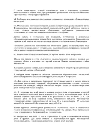 С учетом климатических условий рекомендуется полы в помещениях групповых,
расположенных на первом этаже, предусматривать утепленными и (или) отапливаемыми,
с регулируемым температурным режимом.
VI. Требования к размещению оборудования в помещениях дошкольных образовательных
организаций
6.1. Оборудование основных помещений должно соответствовать росту и возрасту детей.
Функциональные размеры приобретаемой и используемой детской мебели для сидения и
столов должны соответствовать обязательным требованиям, установленным
техническими регламентами или (и) национальными стандартами.
Детская мебель и оборудование для помещений, поступающие в дошкольные
образовательные организации, должны быть изготовлены из материалов, безвредных для
здоровья детей и иметь документы, подтверждающие их происхождение и безопасность.
Помещения дошкольных образовательных организаций (групп) компенсирующего вида
оборудуются в зависимости от осуществления квалифицированной коррекции отклонений
в физическом и психическом развитии воспитанников.
6.2. Раздевальные оборудуются шкафами для верхней одежды детей и персонала.
Шкафы для одежды и обуви оборудуются индивидуальными ячейками -полками для
головных уборов и крючками для верхней одежды. Каждая индивидуальная ячейка
маркируется.
В раздевальных (или в отдельных помещениях) должны быть предусмотрены условия для
сушки верхней одежды и обуви детей.
В тамбурах вновь строящихся объектов дошкольных образовательных организаций
допускается установка стеллажей для игрушек, используемых на прогулке.
6.3. Для осмотра и переодевания (пеленания) детей младенческого и раннего возраста
помещение раздевальной (приемной) оборудуются пеленальными столами, стульями,
раковиной для мытья рук, шкафом для одежды матерей. Место для грудного кормления
детей оборудуется столом и стулом.
6.4. В групповых для детей раннего возраста рекомендуется устанавливать в светлой
части помещения групповой манеж размером 6,0 х 5,0 м с высотой ограждения - 0,4 м,
длинной стороной параллельно окнам и на расстоянии от них не менее 1,0 м. Для
ползания детей на полу выделяют место, ограниченное барьером. Рекомендуется
устанавливать горки с лесенкой высотой не более 0,8 м и длиной ската - 0,9 м, мостики
длиной 1,5 м и шириной 0,4 м с перилами высотой 0,45 м.
Вблизи буфетной рекомендуется устанавливать пеленальные столы и специальные
столики с выдвижными креслами для кормления детей 8-12 месяцев. Возле пеленального
стола устанавливается бак с крышкой для грязного белья.
6.5. В групповых для детей 1,5 года и старше столы и стулья устанавливаются по числу
детей в группах. Для детей старшей и подготовительной групп рекомендуется
использовать столы с изменяющимся наклоном крышки до 30 градусов.
 