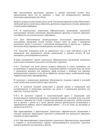 При использовании раскладных кроватей в каждой групповой должно быть
предусмотрено место для их хранения, а также для индивидуального хранения
постельных принадлежностей и белья.
Кровати должны соответствовать росту детей. Расстановка кроватей должна обеспечивать
свободный проход детей между кроватями, кроватями и наружными стенами, кроватями и
отопительными приборами.
6.14. В существующих дошкольных образовательных организациях допускается
использование спальных помещений, предусмотренных проектом, в качестве групповых
или кабинетов для дополнительного образования.
6.15. Дети обеспечиваются индивидуальными постельными принадлежностями,
полотенцами, предметами личной гигиены. Следует иметь не менее 3 комплектов
постельного белья и полотенец, 2 комплектов наматрасников из расчета на 1 ребенка.
Постельное белье маркируется индивидуально для каждого ребенка.
6.16. Туалетные помещения делят на умывальную зону и зону санитарных узлов. В
умывальной зоне размещаются детские умывальники и душевой поддон. В зоне
санитарных узлов размещаются унитазы.
В ранее построенных зданиях дошкольных образовательных организаций допускается
использовать помещение туалетной в соответствии с проектом.
6.16.1. Туалетную для детей раннего возраста оборудуют в одном помещении, где
устанавливают 3 умывальные раковины с подводкой горячей и холодной воды для детей,
1 умывальную раковину для персонала, шкаф (стеллаж) с ячейками для хранения
индивидуальных горшков и слив для их обработки, детскую ванну, хозяйственный шкаф.
Горшки должны быть промаркированы.
В туалетных к умывальным раковинам обеспечивается подводка горячей и холодной
воды, подача воды осуществляется через смеситель.
6.16.2. В туалетной младшей дошкольной и средней группы в умывальной зоне
устанавливаются 4 умывальные раковины для детей и 1 умывальную раковину для
взрослых, 4 детских унитаза.
6.16.3. В туалетных старшей и подготовительной групп в умывальной зоне
устанавливаются умывальные раковины с подводкой горячей и холодной воды для детей
из расчета 1 раковина на 5 детей, 1 умывальная раковина для взрослых, детские унитазы
или из расчета 1 унитаз на 5 детей. Детские унитазы рекомендуется устанавливать в
закрывающихся кабинах, высота ограждения кабины - 1,2 м (от пола), не доходящая до
уровня пола на 0,15 м.
При проектировании и реконструкции дошкольных образовательных организаций в
сельской местности оборудование туалетной и умывальной зон допускается определять
заданием на проектирование.
6.16.4. При проектировании и реконструкции дошкольных образовательных организаций
в старших и подготовительных группах предусматриваются раздельные туалетные
комнаты (кабинки) для мальчиков и девочек.
 