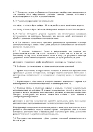 6.17. При круглосуточном пребывании детей рекомендуется оборудовать ванные комнаты
для помывки детей, оборудованные душевыми кабинами (ваннами, поддонами с
подводкой горячей и холодной воды со смесителем).
6.18. Умывальники рекомендуется устанавливать:
- на высоту от пола до борта прибора - 0,4 м для детей младшего дошкольного возраста;
- на высоту от пола до борта - 0,5 м для детей среднего и старшего дошкольного возраста.
6.19. Унитазы оборудуются детскими сидениями или гигиеническими накладками,
изготовленными из материалов, безвредных для здоровья детей, допускающих их
обработку моющими и дезинфицирующими средствами.
6.20. Для персонала дошкольного учреждения рекомендуется организовать отдельную
санитарную комнату на каждом этаже здания дошкольной образовательной организации с
унитазом и умывальником.
6.21. В туалетных помещениях (рядом с умывальниками или напротив них)
устанавливаются вешалки для детских полотенец (отдельно для рук и для ног) по
списочному составу детей, хозяйственный шкаф и шкаф для уборочного инвентаря.
Допускается использование одноразовых полотенец для рук в туалетных для детей.
Допускается устанавливать шкафы для уборочного инвентаря вне туалетных комнат.
VII. Требования к естественному и искусственному освещению помещений
7.1. Уровни естественного и искусственного освещения в дошкольных образовательных
организациях должны соответствовать санитарно-эпидемиологическим требованиям к
естественному, искусственному и совмещенному освещению жилых и общественных
зданий.
7.2. Неравномерность естественного освещения основных помещений с верхним или
комбинированным естественным освещением не должна превышать 3:1.
7.3. Световые проемы в групповых, игровых и спальнях оборудуют регулируемыми
солнцезащитными устройствами. В качестве солнцезащитных устройств используются
шторы или жалюзи внутренние, межстекольные и наружные вертикально направленные.
Материал, используемый для жалюзи, должен быть стойким к влаге, моющим и
дезинфицирующим растворам.
Допускается в качестве солнцезащитных устройств использовать шторы (или жалюзи)
светлых тонов со светорассеивающими и светопропускающими свойствами.
Конструкция регулируемых солнцезащитных устройств в исходном положении не должна
уменьшать светоактивную площадь оконного проема. Зашторивание окон в спальных
помещениях допускается лишь во время сна детей, в остальное время шторы должны быть
раздвинуты в целях обеспечения инсоляции помещения.
7.4. При одностороннем освещении глубина групповых помещений должна составлять не
более 6 метров.
 