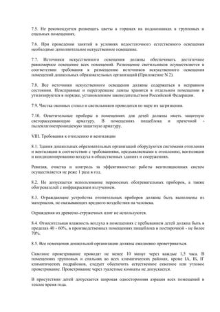 7.5. Не рекомендуется размещать цветы в горшках на подоконниках в групповых и
спальных помещениях.
7.6. При проведении занятий в условиях недостаточного естественного освещения
необходимо дополнительное искусственное освещение.
7.7. Источники искусственного освещения должны обеспечивать достаточное
равномерное освещение всех помещений. Размещение светильников осуществляется в
соответствии требования к размещению источников искусственного освещения
помещений дошкольных образовательных организаций (Приложение N 2).
7.8. Все источники искусственного освещения должны содержаться в исправном
состоянии. Неисправные и перегоревшие лампы хранятся в отдельном помещении и
утилизируются в порядке, установленном законодательством Российской Федерации.
7.9. Чистка оконных стекол и светильников проводится по мере их загрязнения.
7.10. Осветительные приборы в помещениях для детей должны иметь защитную
светорассеивающую арматуру. В помещениях пищеблока и прачечной -
пылевлагонепроницаемую защитную арматуру.
VIII. Требования к отоплению и вентиляции
8.1. Здания дошкольных образовательных организаций оборудуются системами отопления
и вентиляции в соответствии с требованиями, предъявляемыми к отоплению, вентиляции
и кондиционированию воздуха в общественных зданиях и сооружениях.
Ревизия, очистка и контроль за эффективностью работы вентиляционных систем
осуществляется не реже 1 раза в год.
8.2. Не допускается использование переносных обогревательных приборов, а также
обогревателей с инфракрасным излучением.
8.3. Ограждающие устройства отопительных приборов должны быть выполнены из
материалов, не оказывающих вредного воздействия на человека.
Ограждения из древесно-стружечных плит не используются.
8.4. Относительная влажность воздуха в помещениях с пребыванием детей должна быть в
пределах 40 - 60%, в производственных помещениях пищеблока и постирочной - не более
70%.
8.5. Все помещения дошкольной организации должны ежедневно проветриваться.
Сквозное проветривание проводят не менее 10 минут через каждые 1,5 часа. В
помещениях групповых и спальнях во всех климатических районах, кроме IA, IБ, IГ
климатических подрайонов, следует обеспечить естественное сквозное или угловое
проветривание. Проветривание через туалетные комнаты не допускается.
В присутствии детей допускается широкая односторонняя аэрация всех помещений в
теплое время года.
 