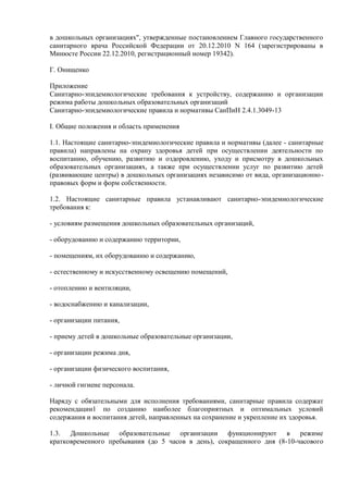 в дошкольных организациях", утвержденные постановлением Главного государственного
санитарного врача Российской Федерации от 20.12.2010 N 164 (зарегистрированы в
Минюсте России 22.12.2010, регистрационный номер 19342).
Г. Онищенко
Приложение
Санитарно-эпидемиологические требования к устройству, содержанию и организации
режима работы дошкольных образовательных организаций
Санитарно-эпидемиологические правила и нормативы СанПиН 2.4.1.3049-13
I. Общие положения и область применения
1.1. Настоящие санитарно-эпидемиологические правила и нормативы (далее - санитарные
правила) направлены на охрану здоровья детей при осуществлении деятельности по
воспитанию, обучению, развитию и оздоровлению, уходу и присмотру в дошкольных
образовательных организациях, а также при осуществлении услуг по развитию детей
(развивающие центры) в дошкольных организациях независимо от вида, организационно-
правовых форм и форм собственности.
1.2. Настоящие санитарные правила устанавливают санитарно-эпидемиологические
требования к:
- условиям размещения дошкольных образовательных организаций,
- оборудованию и содержанию территории,
- помещениям, их оборудованию и содержанию,
- естественному и искусственному освещению помещений,
- отоплению и вентиляции,
- водоснабжению и канализации,
- организации питания,
- приему детей в дошкольные образовательные организации,
- организации режима дня,
- организации физического воспитания,
- личной гигиене персонала.
Наряду с обязательными для исполнения требованиями, санитарные правила содержат
рекомендации1 по созданию наиболее благоприятных и оптимальных условий
содержания и воспитания детей, направленных на сохранение и укрепление их здоровья.
1.3. Дошкольные образовательные организации функционируют в режиме
кратковременного пребывания (до 5 часов в день), сокращенного дня (8-10-часового
 