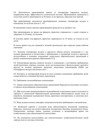 8.6. Длительность проветривания зависит от температуры наружного воздуха,
направления ветра, эффективности отопительной системы. Проветривание проводится в
отсутствие детей и заканчивается за 30 минут до их прихода с прогулки или занятий.
При проветривании допускается кратковременное снижение температуры воздуха в
помещении, но не более чем на 2 - 4 С.
В помещениях спален сквозное проветривание проводится до дневного сна.
При проветривании во время сна фрамуги, форточки открываются с одной стороны и
закрывают за 30 минут до подъема.
В холодное время года фрамуги, форточки закрываются за 10 минут до отхода ко сну
детей.
В теплое время года сон (дневной и ночной) организуется при открытых окнах (избегая
сквозняка).
8.7. Значения температуры воздуха и кратности обмена воздуха помещений в 1 час
должны приниматься в соответствии с требованиями к температуре воздуха и кратности
воздухообмена в основных помещениях дошкольных образовательных организаций в
разных климатических районах (Приложение N 3).
8.8. Концентрация вредных веществ воздуха в помещениях с постоянным пребыванием
детей (групповых, игровых, спальнях, залах для музыкальных и физкультурных занятий и
других) не должны превышать предельно допустимые концентрации (ПДК) для
атмосферного воздуха населенных мест.
8.9. Контроль за температурой воздуха во всех основных помещениях пребывания детей
осуществляется с помощью бытовых термометров.
IX. Требования к водоснабжению и канализации
9.1. Здания дошкольных образовательных организаций оборудуются системами холодного
и горячего водоснабжения, канализацией.
9.2. При отсутствии централизованного водоснабжения в населенном пункте (холодного и
горячего) в дошкольной образовательной организации обеспечивается подача воды на
пищеблок, помещения медицинского блока, прачечную (постирочную), в туалетные всех
групповых ячеек.
9.3. Вода должна отвечать санитарно-эпидемиологическим требованиям к питьевой воде.
9.4. Подводкой горячей и холодной воды обеспечиваются помещения пищеблока,
буфетных, туалетных для детей и персонала, постирочных, бассейна, медицинского блока.
Умывальники, моечные ванны, душевые установки и водоразборные краны для
хозяйственных нужд обеспечиваются смесителями.
9.5. Не допускается использование для технологических, хозяйственно-бытовых целей
горячую воду из системы отопления.
 