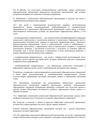 9.6. В районах, где отсутствует централизованная канализация, здания дошкольных
образовательных организаций оборудуются внутренней канализацией, при условии
устройства выгребов или локальных очистных сооружений.
X. Требования к дошкольным образовательным организациям и группам для детей с
ограниченными возможностями здоровья
10.1. Для детей с ограниченными возможностями здоровья, детей-инвалидов
организуются группы компенсирующей, комбинированной и оздоровительной
направленности в дошкольных образовательных организациях любого вида, в которых
обеспечиваются необходимые условия для организации коррекционной работы, в том
числе:
- компенсирующей направленности - для осуществления квалифицированной коррекции
недостатков в физическом и психическом развитии и дошкольного образования детей с
ограниченными возможностями здоровья (с тяжелыми нарушениями речи, с фонетико-
фонематическими нарушениями, глухих и слабослышащих, слепых и слабовидящих, с
амблиопией, косоглазием, с нарушениями опор но-двигательного аппарата, с задержкой
психического развития, с умственной отсталостью, с аутизмом, со сложным дефектом
(сочетание двух и более недостатков в физическом и (или) психическом развитии, с
иными ограниченными возможностями здоровья);
- оздоровительной направленности - для детей с туберкулезной интоксикацией, часто
болеющих детей и других категорий детей, которым необходим комплекс специальных
оздоровительных мероприятий;
- комбинированной направленности - для организации совместного воспитания и
образования здоровых детей и детей с ограниченными возможностями здоровья.
Устройство, содержание и организация работы дошкольных образовательных учреждений
и (или) групп компенсирующей и комбинированной направленности должны
соответствовать требованиям настоящих санитарных правил и требованиям настоящей
главы.
10.2. Размещение помещений для воспитанников специальных дошкольных
образовательных организаций (дефекты физического развития, затрудняющие
передвижение, нарушение координации движений, ослабление или отсутствие зрения и
другие) должно обеспечивать возможность удобного перемещения внутри здания и к
игровой площадке.
10.3. Территория специальной дошкольной образовательной организации должна иметь
удобные подъездные пути и подходы от остановок общественного транспорта.
Все подъезды и подходы к зданию в пределах территории дошкольной организации,
должны быть асфальтированы или иметь другое твердое покрытие.
Единый комплекс образовательных организаций (детский сад - школа) допускается
размещать на одной территории.
10.4. На территории дошкольной образовательной организации для детей с нарушениями
опорно-двигательного аппарата уклон дорожек и тротуаров предусматривается не более 5
 