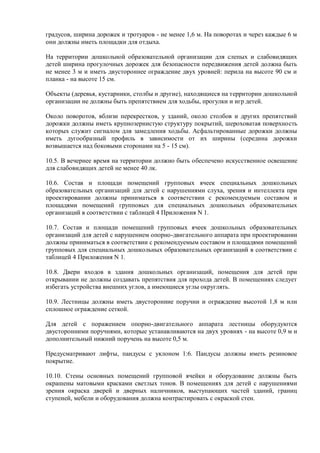 градусов, ширина дорожек и тротуаров - не менее 1,6 м. На поворотах и через каждые 6 м
они должны иметь площадки для отдыха.
На территории дошкольной образовательной организации для слепых и слабовидящих
детей ширина прогулочных дорожек для безопасности передвижения детей должна быть
не менее 3 м и иметь двустороннее ограждение двух уровней: перила на высоте 90 см и
планка - на высоте 15 см.
Объекты (деревья, кустарники, столбы и другие), находящиеся на территории дошкольной
организации не должны быть препятствием для ходьбы, прогулки и игр детей.
Около поворотов, вблизи перекрестков, у зданий, около столбов и других препятствий
дорожки должны иметь крупнозернистую структуру покрытий, шероховатая поверхность
которых служит сигналом для замедления ходьбы. Асфальтированные дорожки должны
иметь дугообразный профиль в зависимости от их ширины (середина дорожки
возвышается над боковыми сторонами на 5 - 15 см).
10.5. В вечернее время на территории должно быть обеспечено искусственное освещение
для слабовидящих детей не менее 40 лк.
10.6. Состав и площади помещений групповых ячеек специальных дошкольных
образовательных организаций для детей с нарушениями слуха, зрения и интеллекта при
проектировании должны приниматься в соответствии с рекомендуемым составом и
площадями помещений групповых для специальных дошкольных образовательных
организаций в соответствии с таблицей 4 Приложения N 1.
10.7. Состав и площади помещений групповых ячеек дошкольных образовательных
организаций для детей с нарушением опорно-двигательного аппарата при проектировании
должны приниматься в соответствии с рекомендуемым составом и площадями помещений
групповых для специальных дошкольных образовательных организаций в соответствии с
таблицей 4 Приложения N 1.
10.8. Двери входов в здания дошкольных организаций, помещения для детей при
открывании не должны создавать препятствия для прохода детей. В помещениях следует
избегать устройства внешних углов, а имеющиеся углы округлять.
10.9. Лестницы должны иметь двусторонние поручни и ограждение высотой 1,8 м или
сплошное ограждение сеткой.
Для детей с поражением опорно-двигательного аппарата лестницы оборудуются
двусторонними поручнями, которые устанавливаются на двух уровнях - на высоте 0,9 м и
дополнительный нижний поручень на высоте 0,5 м.
Предусматривают лифты, пандусы с уклоном 1:6. Пандусы должны иметь резиновое
покрытие.
10.10. Стены основных помещений групповой ячейки и оборудование должны быть
окрашены матовыми красками светлых тонов. В помещениях для детей с нарушениями
зрения окраска дверей и дверных наличников, выступающих частей зданий, границ
ступеней, мебели и оборудования должна контрастировать с окраской стен.
 